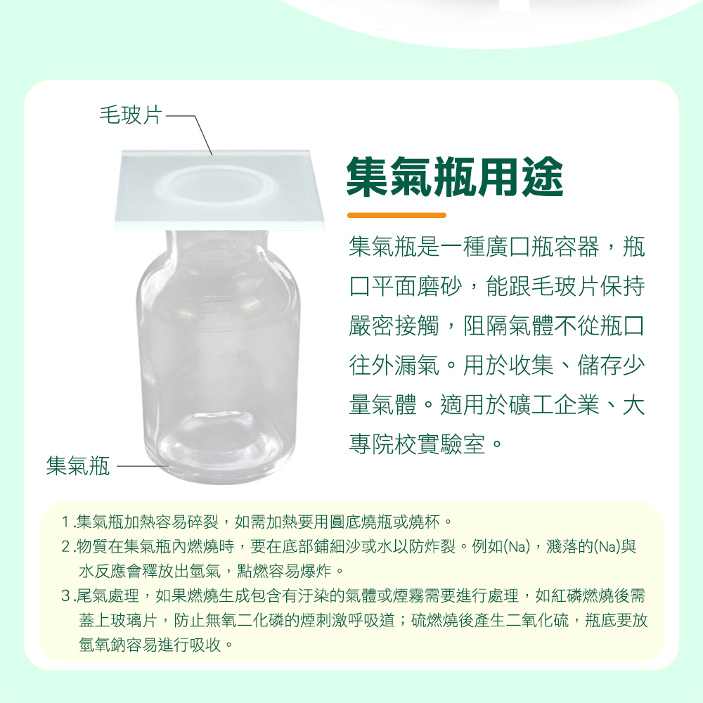 毛玻片集氣瓶用途集氣瓶是一種廣瓶容器,瓶口平面磨砂,能跟毛玻片保持嚴密接觸,阻隔氣體不從瓶口往外漏氣。用於收集、儲存少量氣體。適用於礦工企業、大專院校實驗室。集氣瓶1.集氣瓶加熱容易碎裂,如需加熱要用圓底燒瓶或燒杯。2.物質在集氣瓶內燃燒時,要在底部鋪細沙或水以防炸裂。例如(Na),濺落的(Na)與水反應會釋放出氫氣,點燃容易爆炸。3.尾氣處理,如果燃燒生成包含有汙染的氣體或煙霧需要進行處理,如紅磷燃燒後需蓋上玻璃片,防止無氧二化磷的煙刺激呼吸道;硫燃燒後產生二氧化硫,瓶底要放氫氧鈉容易進行吸收。